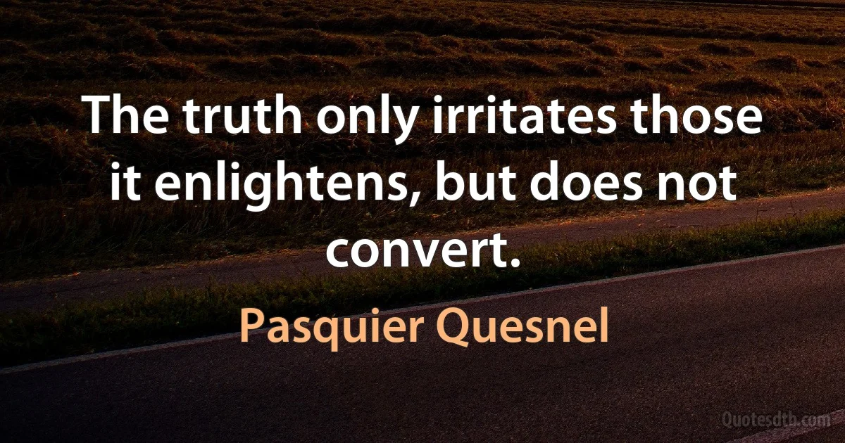 The truth only irritates those it enlightens, but does not convert. (Pasquier Quesnel)