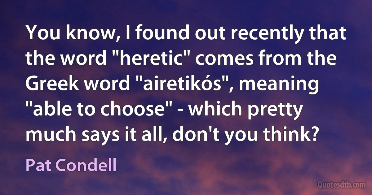 You know, I found out recently that the word "heretic" comes from the Greek word "airetikós", meaning "able to choose" - which pretty much says it all, don't you think? (Pat Condell)