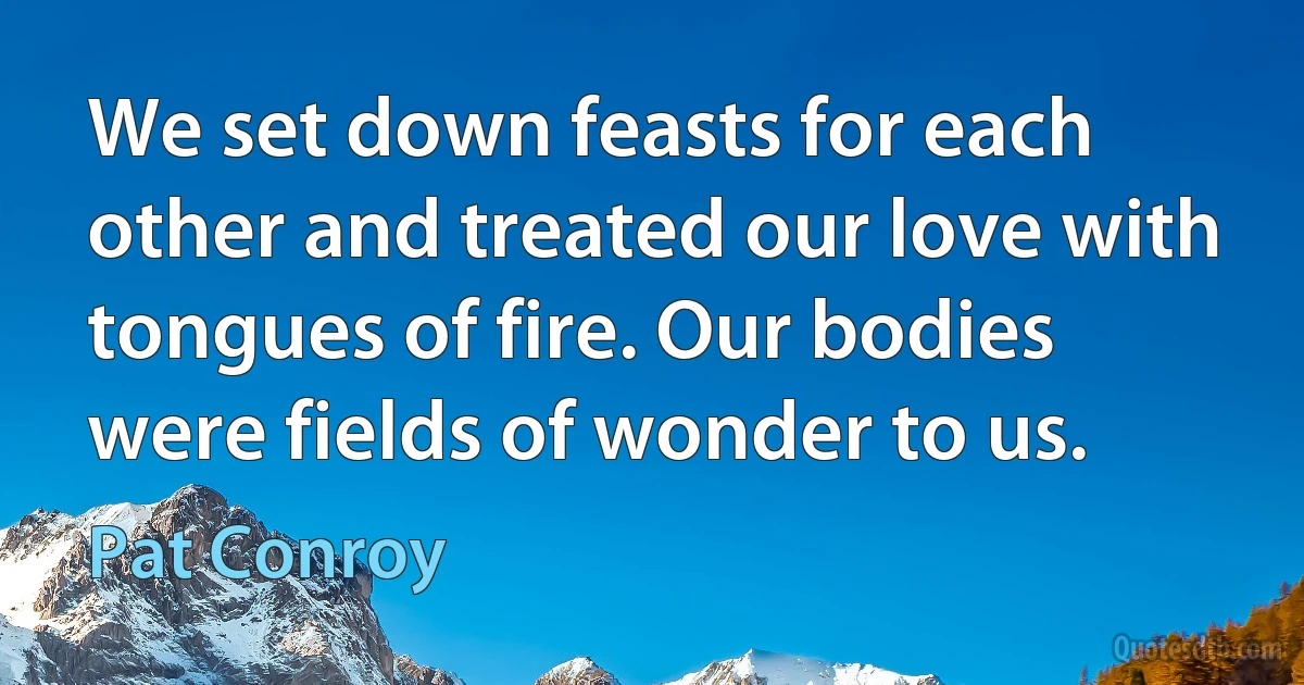 We set down feasts for each other and treated our love with tongues of fire. Our bodies were fields of wonder to us. (Pat Conroy)