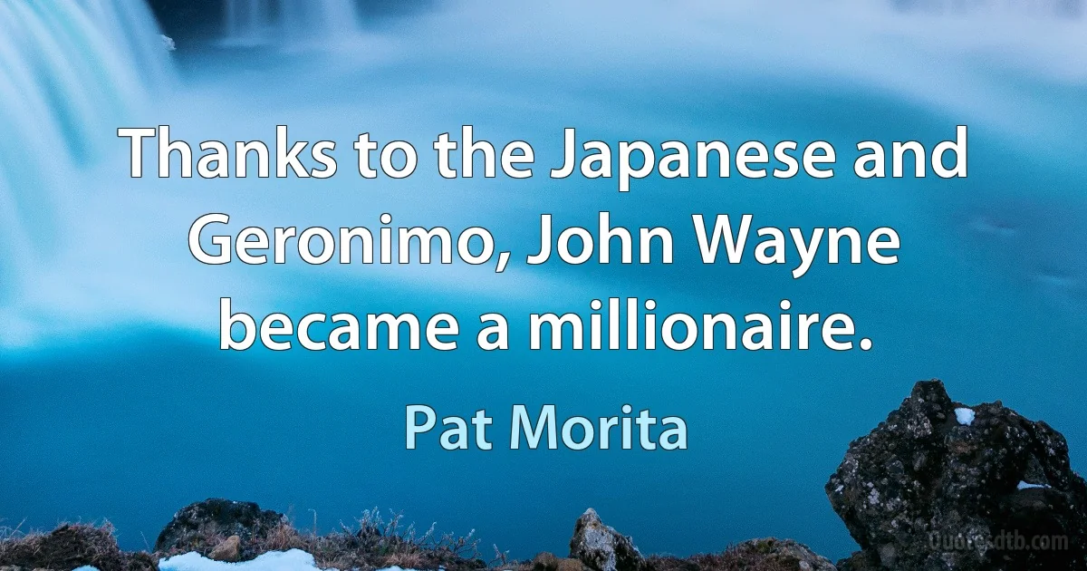 Thanks to the Japanese and Geronimo, John Wayne became a millionaire. (Pat Morita)