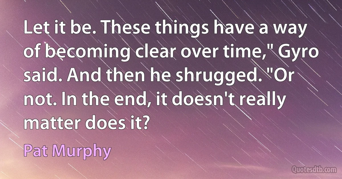 Let it be. These things have a way of becoming clear over time," Gyro said. And then he shrugged. "Or not. In the end, it doesn't really matter does it? (Pat Murphy)