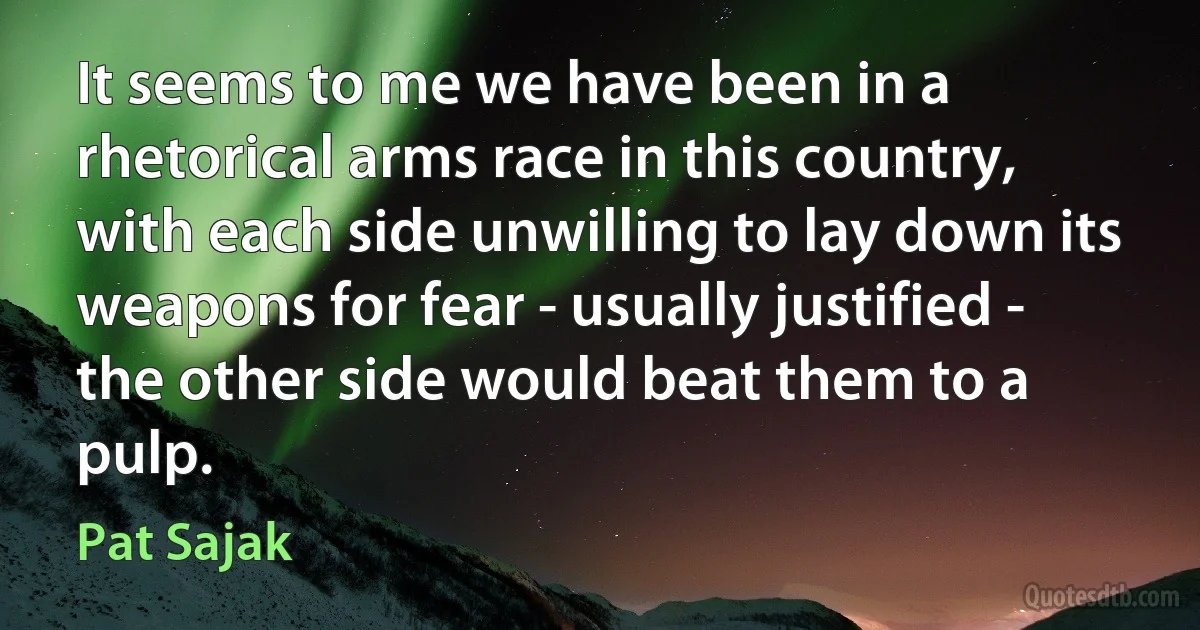 It seems to me we have been in a rhetorical arms race in this country, with each side unwilling to lay down its weapons for fear - usually justified - the other side would beat them to a pulp. (Pat Sajak)