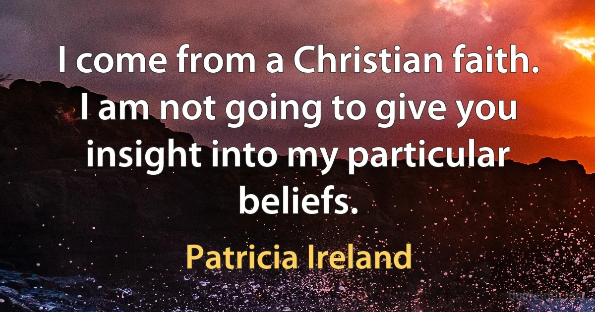 I come from a Christian faith. I am not going to give you insight into my particular beliefs. (Patricia Ireland)