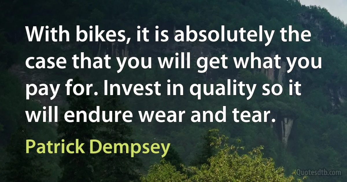 With bikes, it is absolutely the case that you will get what you pay for. Invest in quality so it will endure wear and tear. (Patrick Dempsey)