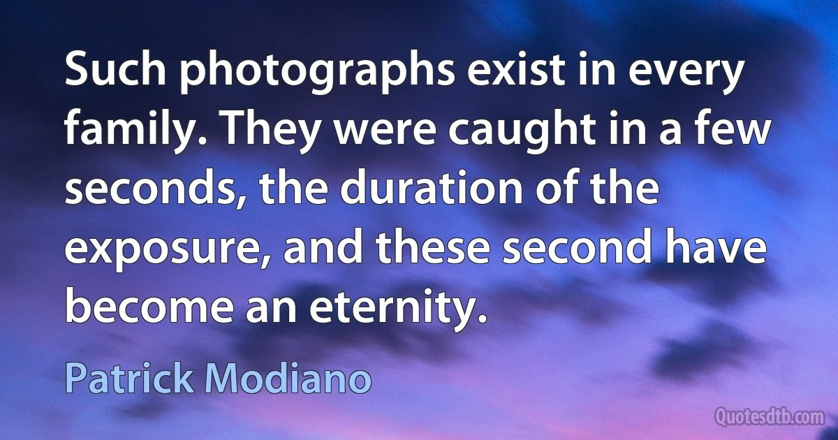 Such photographs exist in every family. They were caught in a few seconds, the duration of the exposure, and these second have become an eternity. (Patrick Modiano)