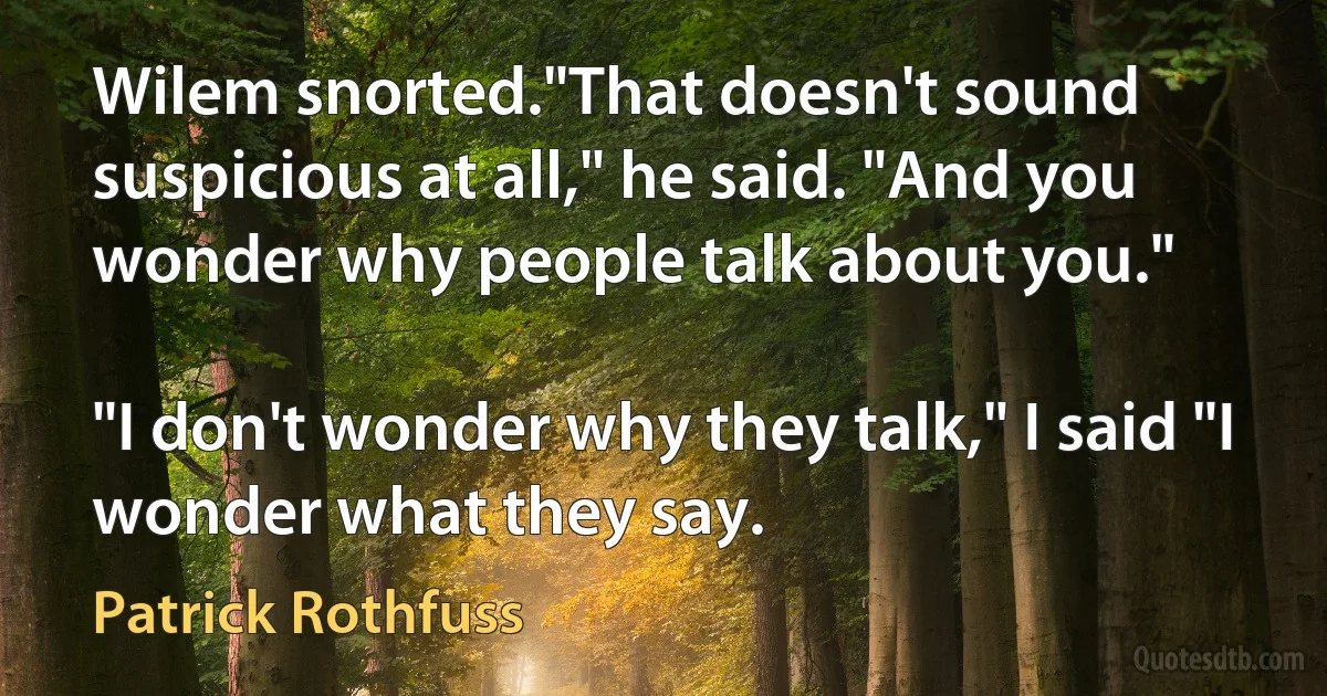 Wilem snorted."That doesn't sound suspicious at all," he said. "And you wonder why people talk about you."

"I don't wonder why they talk," I said "I wonder what they say. (Patrick Rothfuss)