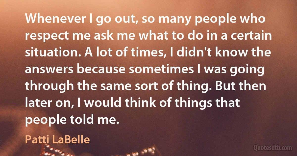 Whenever I go out, so many people who respect me ask me what to do in a certain situation. A lot of times, I didn't know the answers because sometimes I was going through the same sort of thing. But then later on, I would think of things that people told me. (Patti LaBelle)