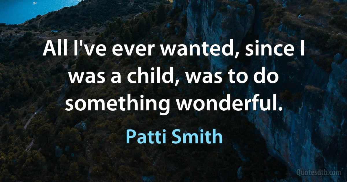 All I've ever wanted, since I was a child, was to do something wonderful. (Patti Smith)