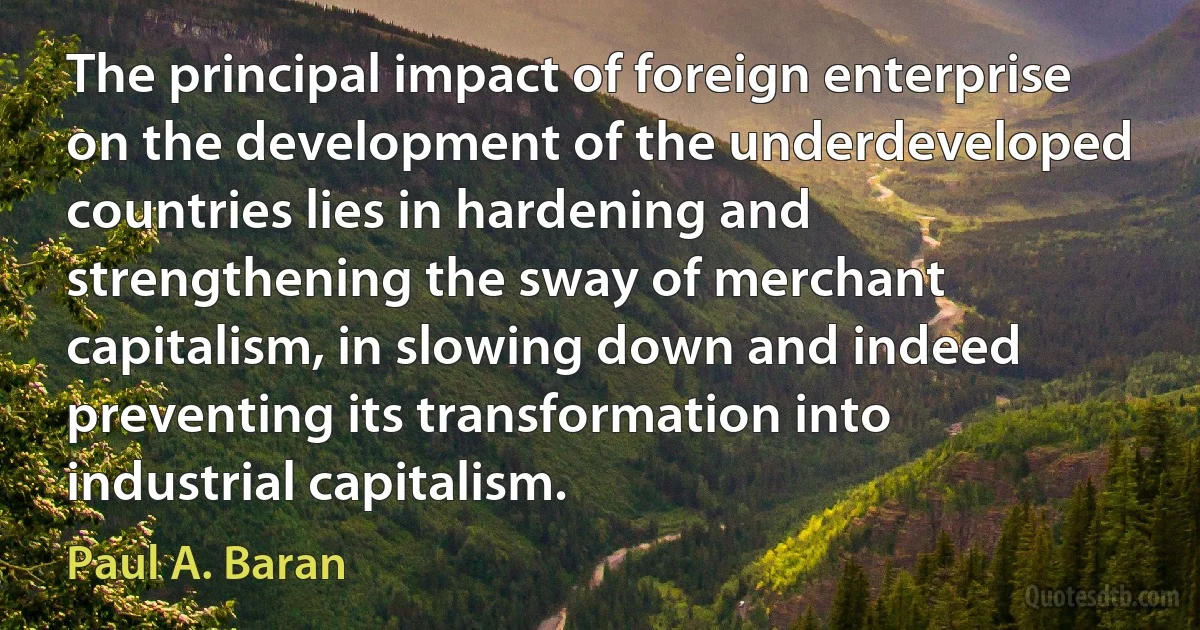 The principal impact of foreign enterprise on the development of the underdeveloped countries lies in hardening and strengthening the sway of merchant capitalism, in slowing down and indeed preventing its transformation into industrial capitalism. (Paul A. Baran)