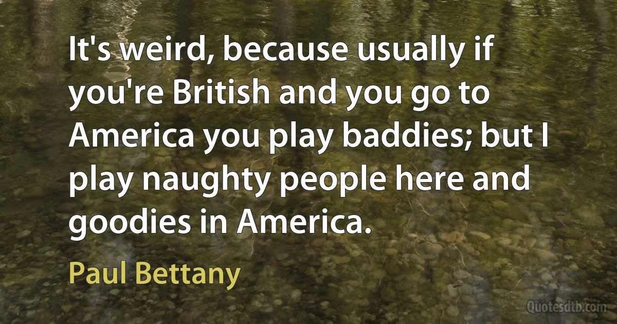 It's weird, because usually if you're British and you go to America you play baddies; but I play naughty people here and goodies in America. (Paul Bettany)