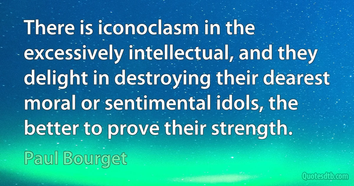 There is iconoclasm in the excessively intellectual, and they delight in destroying their dearest moral or sentimental idols, the better to prove their strength. (Paul Bourget)