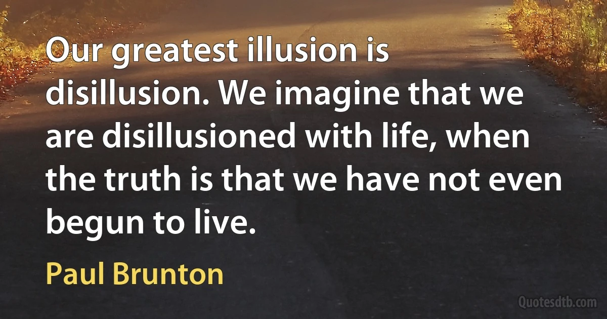 Our greatest illusion is disillusion. We imagine that we are disillusioned with life, when the truth is that we have not even begun to live. (Paul Brunton)