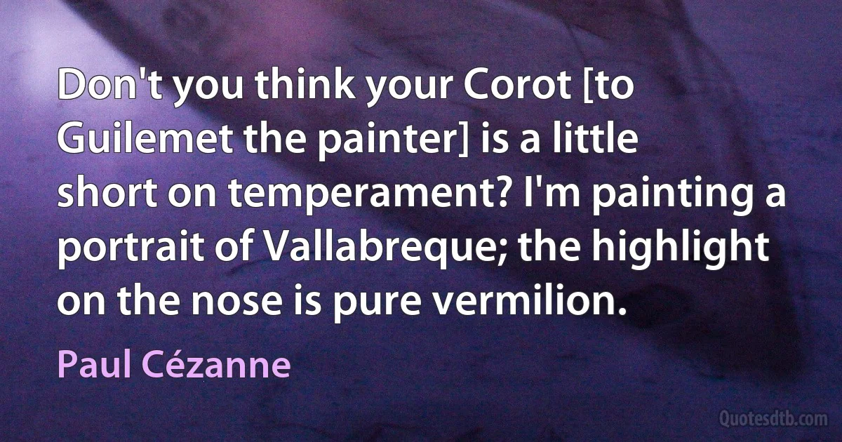 Don't you think your Corot [to Guilemet the painter] is a little short on temperament? I'm painting a portrait of Vallabreque; the highlight on the nose is pure vermilion. (Paul Cézanne)