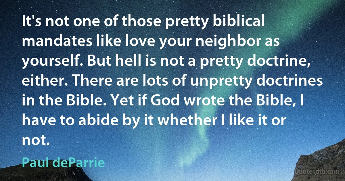 It's not one of those pretty biblical mandates like love your neighbor as yourself. But hell is not a pretty doctrine, either. There are lots of unpretty doctrines in the Bible. Yet if God wrote the Bible, I have to abide by it whether I like it or not. (Paul deParrie)