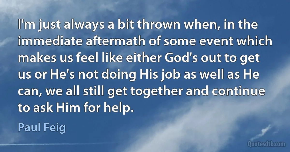 I'm just always a bit thrown when, in the immediate aftermath of some event which makes us feel like either God's out to get us or He's not doing His job as well as He can, we all still get together and continue to ask Him for help. (Paul Feig)