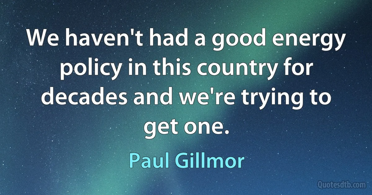 We haven't had a good energy policy in this country for decades and we're trying to get one. (Paul Gillmor)