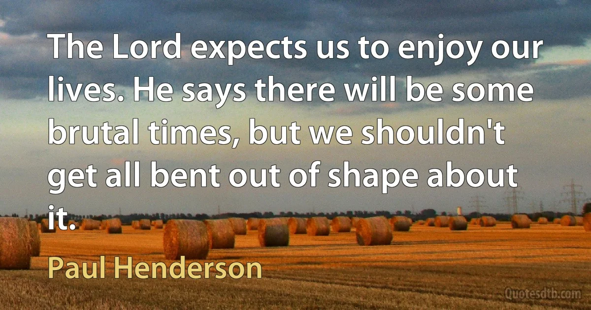 The Lord expects us to enjoy our lives. He says there will be some brutal times, but we shouldn't get all bent out of shape about it. (Paul Henderson)