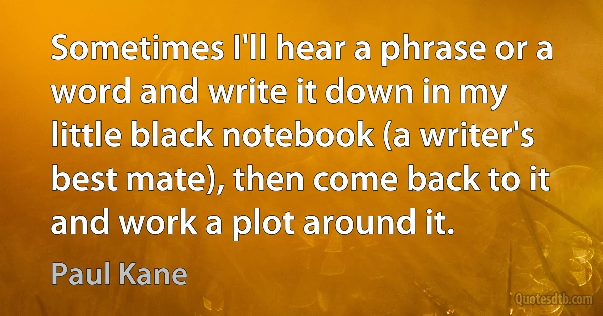 Sometimes I'll hear a phrase or a word and write it down in my little black notebook (a writer's best mate), then come back to it and work a plot around it. (Paul Kane)