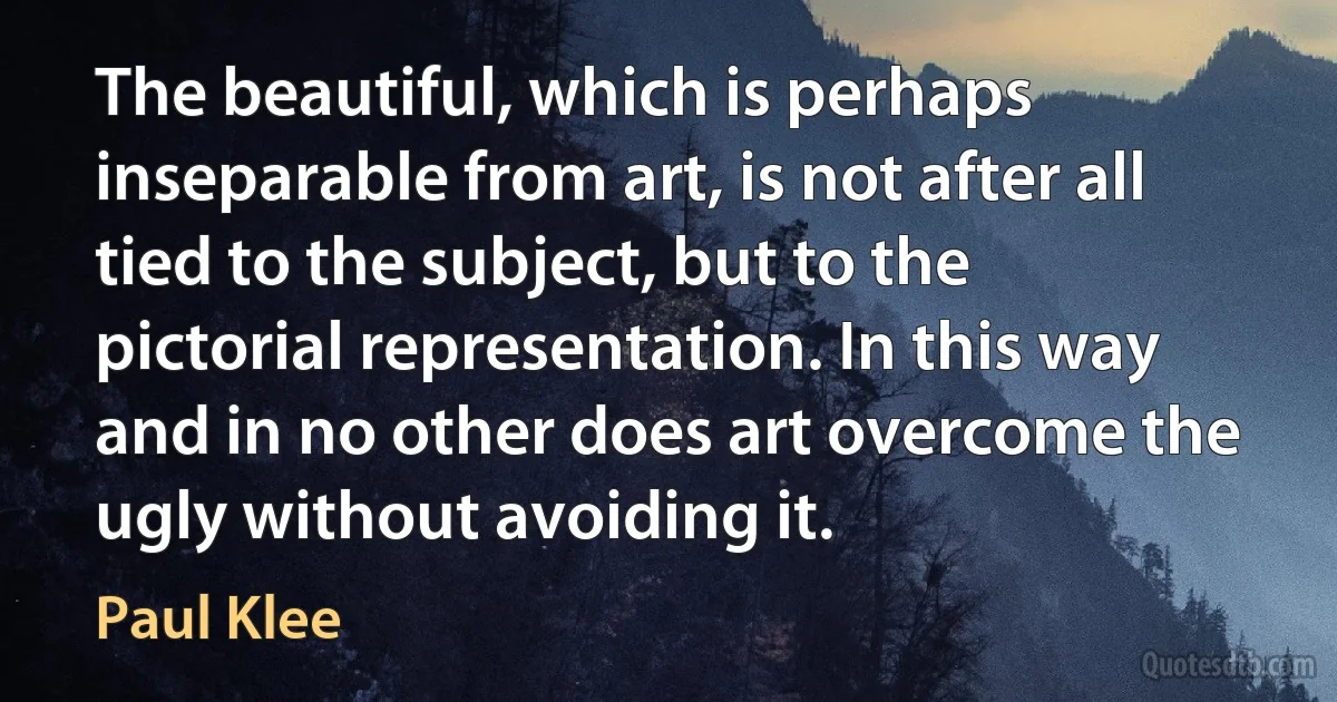 The beautiful, which is perhaps inseparable from art, is not after all tied to the subject, but to the pictorial representation. In this way and in no other does art overcome the ugly without avoiding it. (Paul Klee)