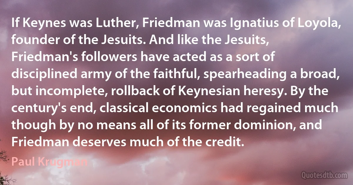 If Keynes was Luther, Friedman was Ignatius of Loyola, founder of the Jesuits. And like the Jesuits, Friedman's followers have acted as a sort of disciplined army of the faithful, spearheading a broad, but incomplete, rollback of Keynesian heresy. By the century's end, classical economics had regained much though by no means all of its former dominion, and Friedman deserves much of the credit. (Paul Krugman)