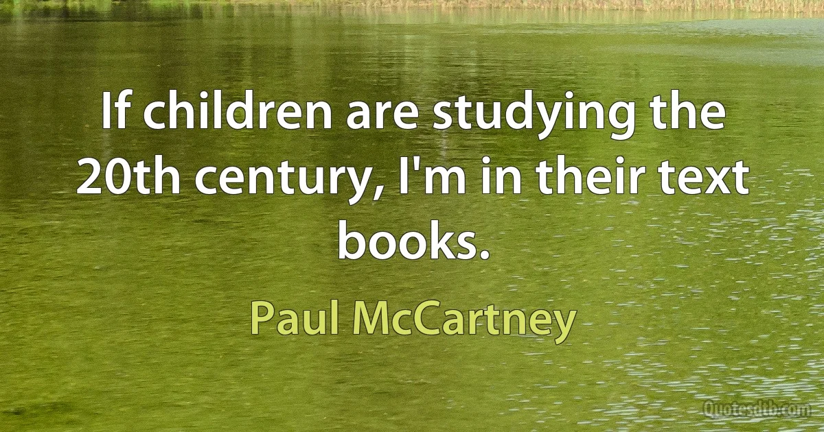 If children are studying the 20th century, I'm in their text books. (Paul McCartney)