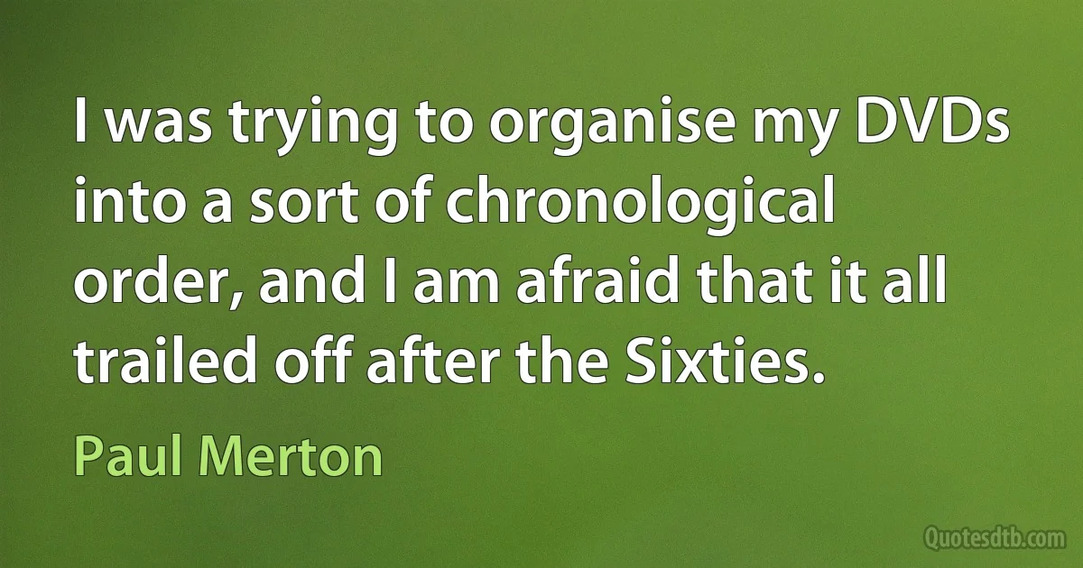 I was trying to organise my DVDs into a sort of chronological order, and I am afraid that it all trailed off after the Sixties. (Paul Merton)