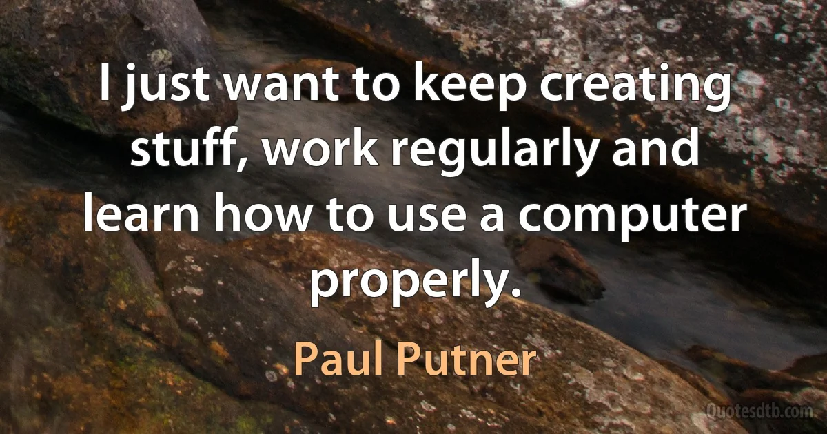 I just want to keep creating stuff, work regularly and learn how to use a computer properly. (Paul Putner)