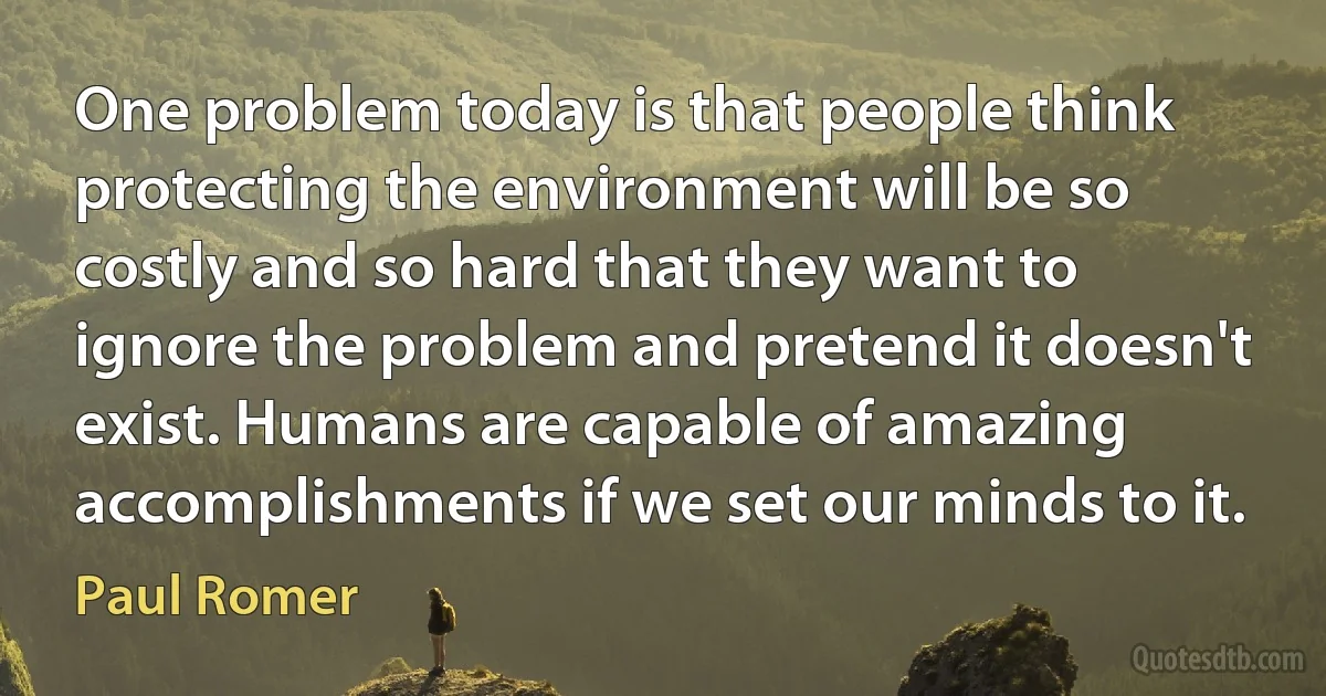 One problem today is that people think protecting the environment will be so costly and so hard that they want to ignore the problem and pretend it doesn't exist. Humans are capable of amazing accomplishments if we set our minds to it. (Paul Romer)