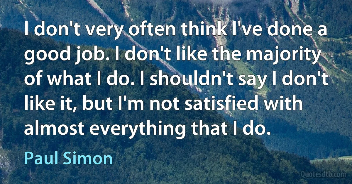 I don't very often think I've done a good job. I don't like the majority of what I do. I shouldn't say I don't like it, but I'm not satisfied with almost everything that I do. (Paul Simon)