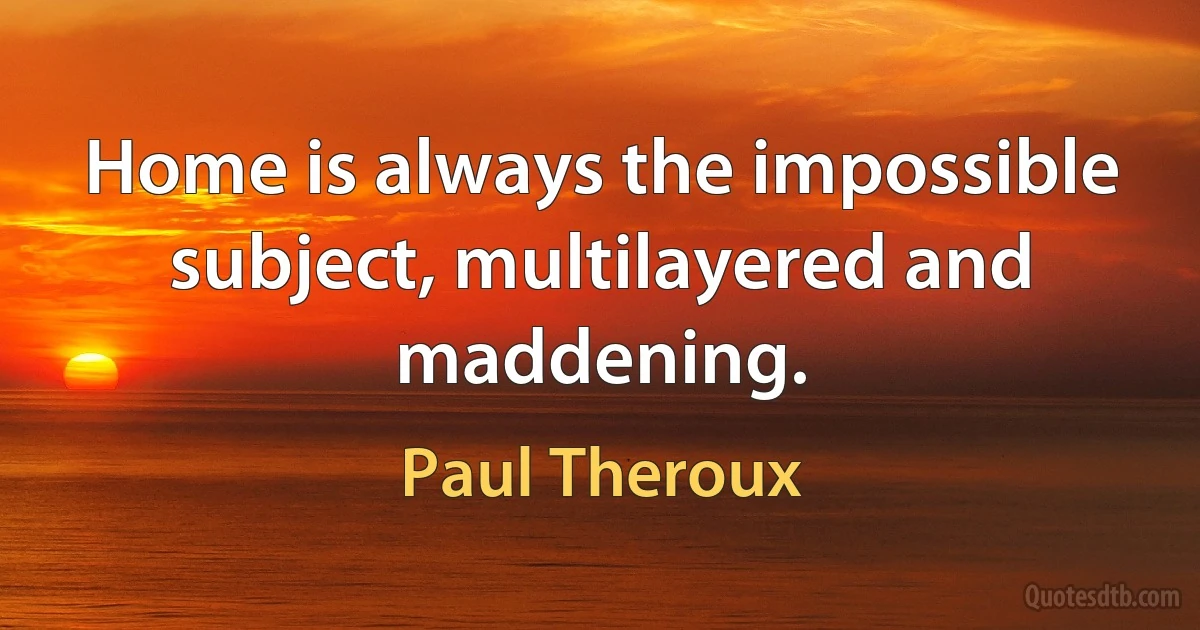 Home is always the impossible subject, multilayered and maddening. (Paul Theroux)