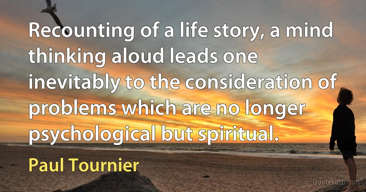 Recounting of a life story, a mind thinking aloud leads one inevitably to the consideration of problems which are no longer psychological but spiritual. (Paul Tournier)