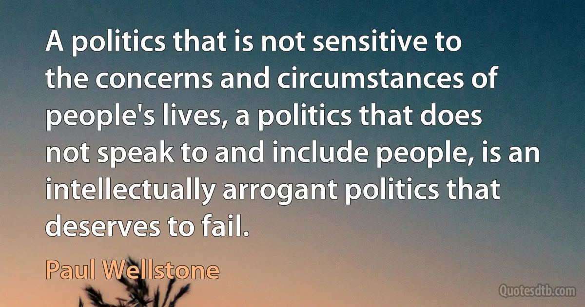 A politics that is not sensitive to the concerns and circumstances of people's lives, a politics that does not speak to and include people, is an intellectually arrogant politics that deserves to fail. (Paul Wellstone)