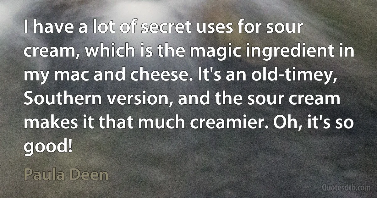 I have a lot of secret uses for sour cream, which is the magic ingredient in my mac and cheese. It's an old-timey, Southern version, and the sour cream makes it that much creamier. Oh, it's so good! (Paula Deen)