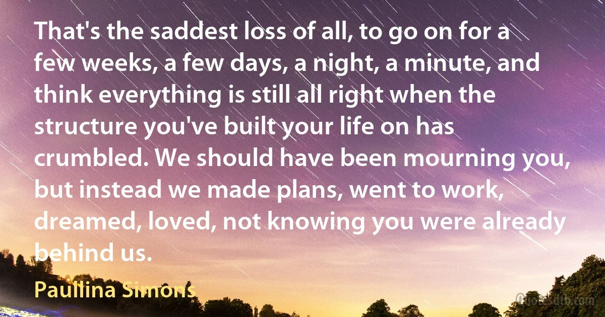 That's the saddest loss of all, to go on for a few weeks, a few days, a night, a minute, and think everything is still all right when the structure you've built your life on has crumbled. We should have been mourning you, but instead we made plans, went to work, dreamed, loved, not knowing you were already behind us. (Paullina Simons)