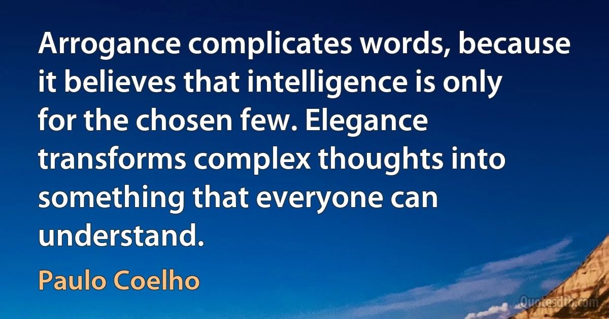 Arrogance complicates words, because it believes that intelligence is only for the chosen few. Elegance transforms complex thoughts into something that everyone can understand. (Paulo Coelho)