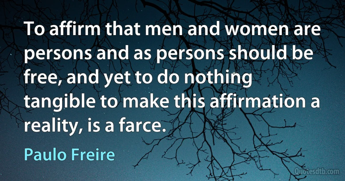 To affirm that men and women are persons and as persons should be free, and yet to do nothing tangible to make this affirmation a reality, is a farce. (Paulo Freire)