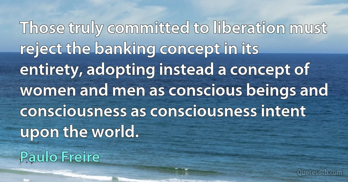 Those truly committed to liberation must reject the banking concept in its entirety, adopting instead a concept of women and men as conscious beings and consciousness as consciousness intent upon the world. (Paulo Freire)