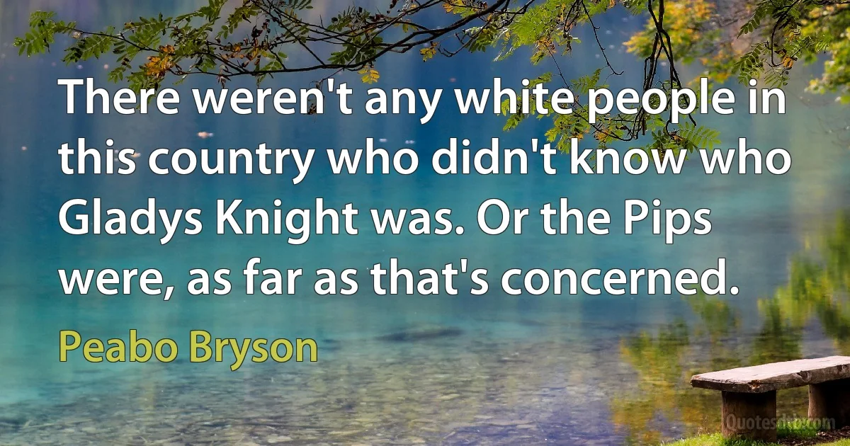 There weren't any white people in this country who didn't know who Gladys Knight was. Or the Pips were, as far as that's concerned. (Peabo Bryson)