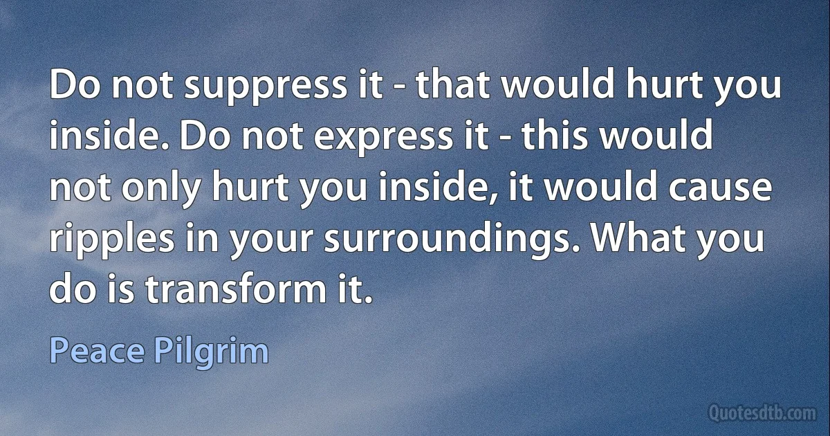 Do not suppress it - that would hurt you inside. Do not express it - this would not only hurt you inside, it would cause ripples in your surroundings. What you do is transform it. (Peace Pilgrim)