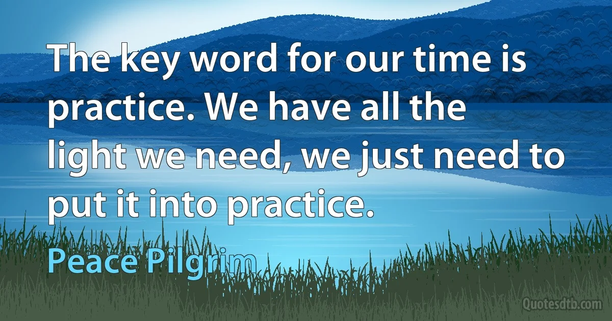 The key word for our time is practice. We have all the light we need, we just need to put it into practice. (Peace Pilgrim)