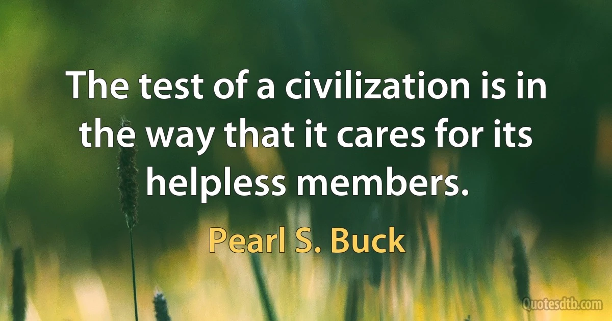 The test of a civilization is in the way that it cares for its helpless members. (Pearl S. Buck)