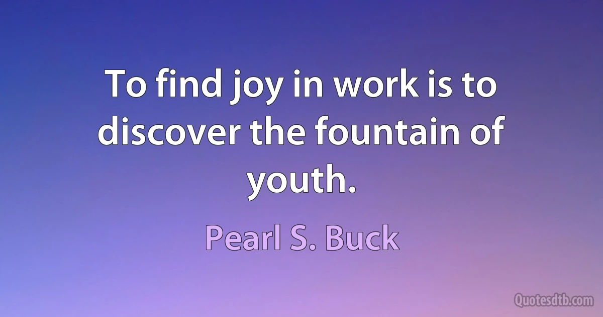 To find joy in work is to discover the fountain of youth. (Pearl S. Buck)