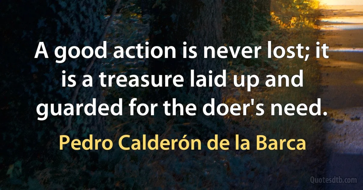 A good action is never lost; it is a treasure laid up and guarded for the doer's need. (Pedro Calderón de la Barca)