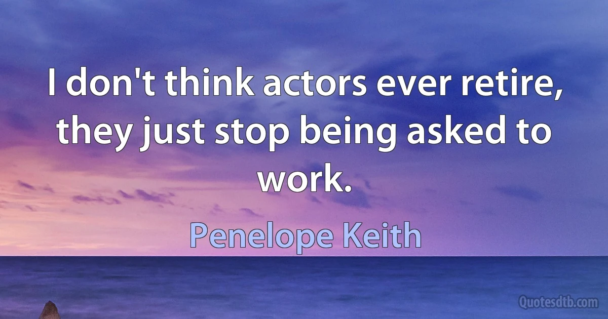 I don't think actors ever retire, they just stop being asked to work. (Penelope Keith)