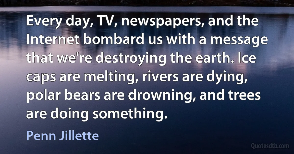 Every day, TV, newspapers, and the Internet bombard us with a message that we're destroying the earth. Ice caps are melting, rivers are dying, polar bears are drowning, and trees are doing something. (Penn Jillette)