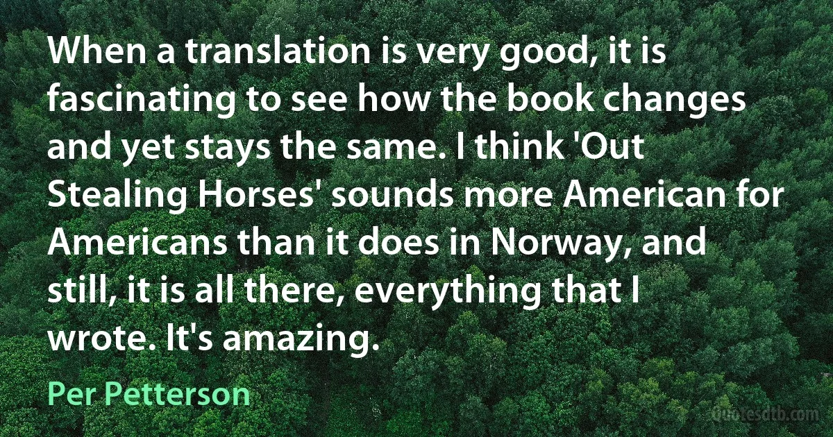 When a translation is very good, it is fascinating to see how the book changes and yet stays the same. I think 'Out Stealing Horses' sounds more American for Americans than it does in Norway, and still, it is all there, everything that I wrote. It's amazing. (Per Petterson)