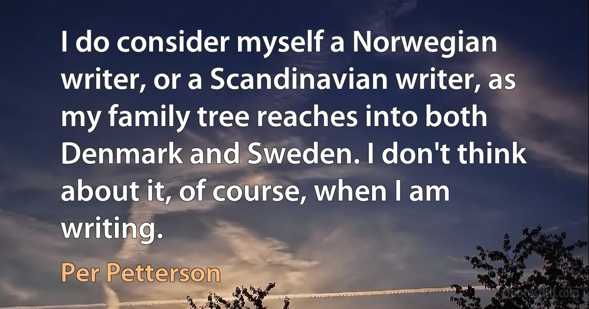 I do consider myself a Norwegian writer, or a Scandinavian writer, as my family tree reaches into both Denmark and Sweden. I don't think about it, of course, when I am writing. (Per Petterson)