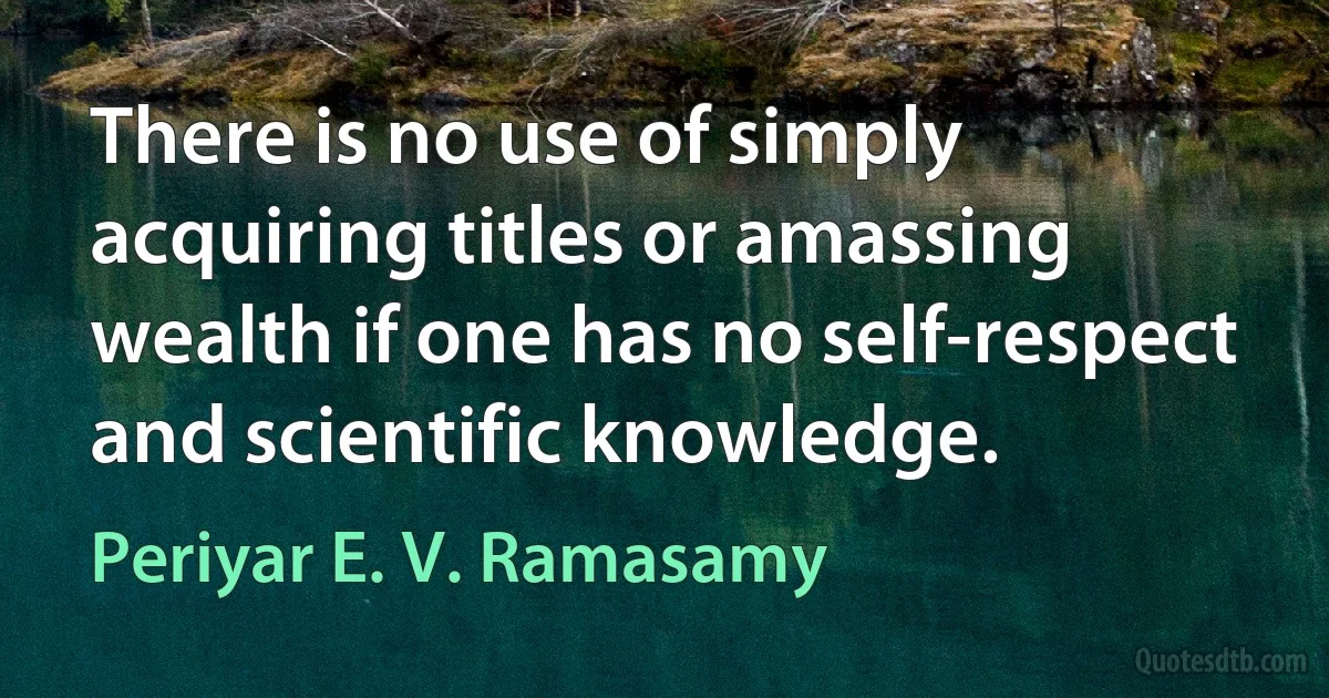 There is no use of simply acquiring titles or amassing wealth if one has no self-respect and scientific knowledge. (Periyar E. V. Ramasamy)