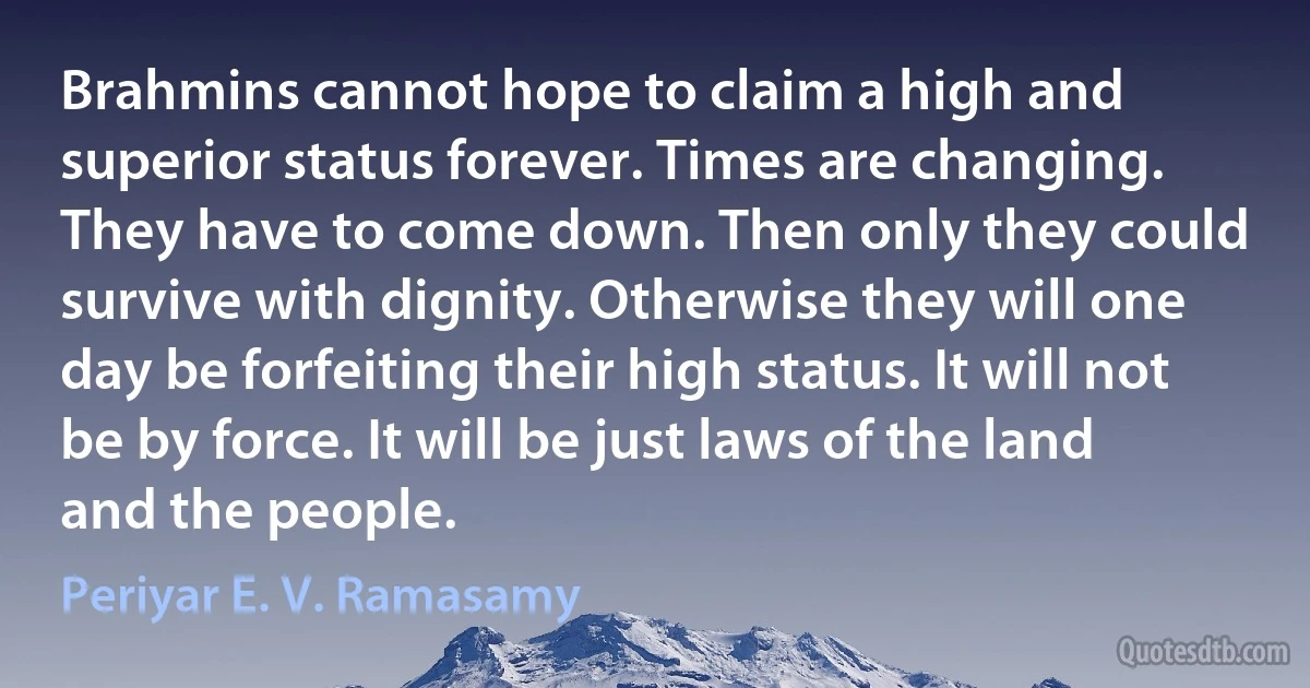 Brahmins cannot hope to claim a high and superior status forever. Times are changing. They have to come down. Then only they could survive with dignity. Otherwise they will one day be forfeiting their high status. It will not be by force. It will be just laws of the land and the people. (Periyar E. V. Ramasamy)