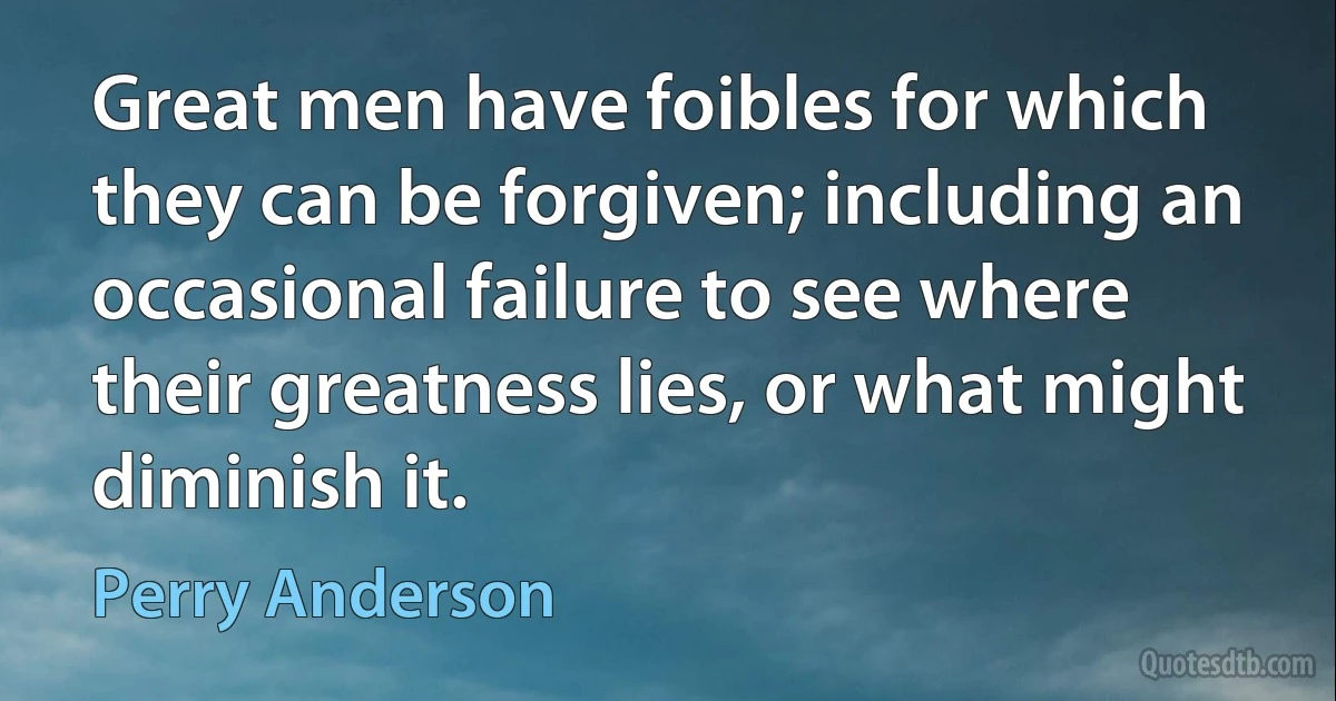 Great men have foibles for which they can be forgiven; including an occasional failure to see where their greatness lies, or what might diminish it. (Perry Anderson)